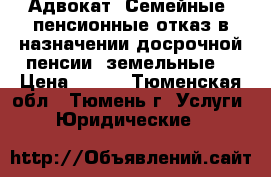 Адвокат. Семейные, пенсионные(отказ в назначении досрочной пенсии),земельные  › Цена ­ 500 - Тюменская обл., Тюмень г. Услуги » Юридические   